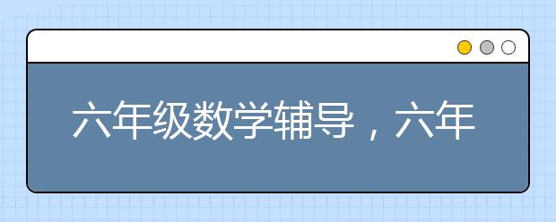 六年级数学辅导，六年级数学辅导老师哪里找