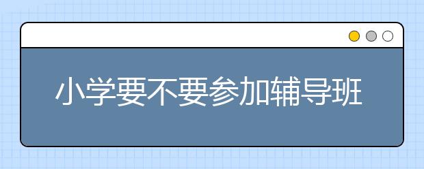 小学要不要参加辅导班？小学课后辅导班哪里好？