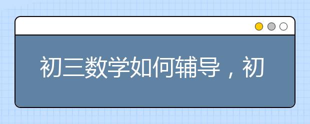 初三数学如何辅导，初三数学很差怎么办呢