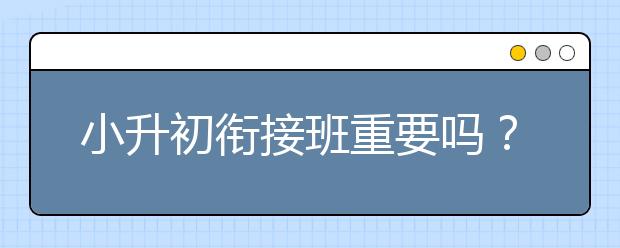 小升初衔接班重要吗？初一衔接班有必要上吗？