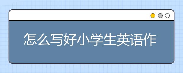 怎么写好小学生英语作文，小学生英语写作方法与技巧