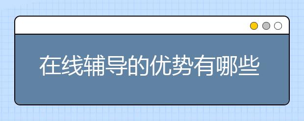 在线辅导的优势有哪些，在线辅导和线下辅导怎么选择？