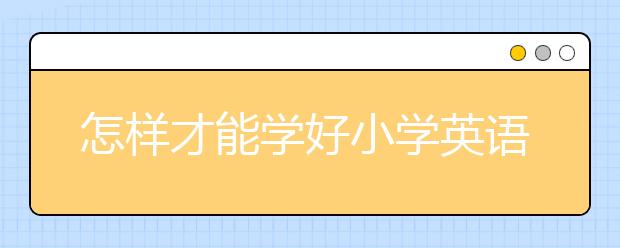 怎样才能学好小学英语，专注教育小学英语辅导班怎么样