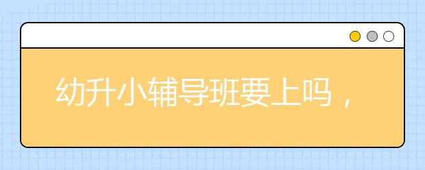 幼升小辅导班要上吗，幼升小辅导班有用吗