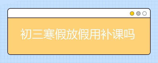 初三寒假放假用补课吗？初二寒假需要补课吗？