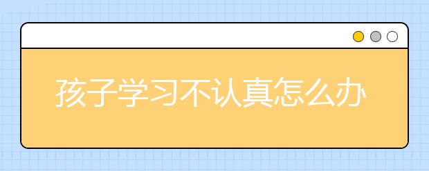 孩子学习不认真怎么办，四五年级孩子学习差怎么办