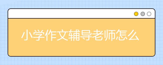 小学作文辅导老师怎么选择，小学作文辅导老师哪里有