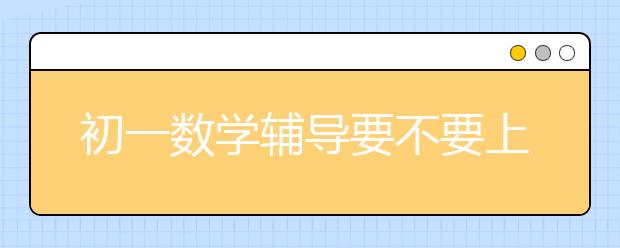 初一数学辅导要不要上，初一数学辅导哪里有