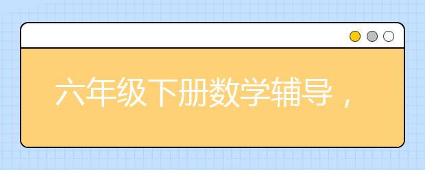 六年级下册数学辅导，小学6年级下册数学补习