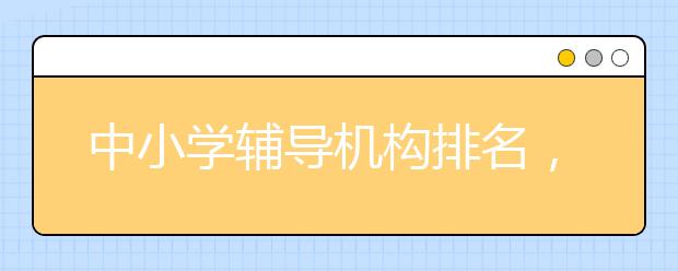 中小学辅导机构排名，中小学辅导机构哪家靠谱