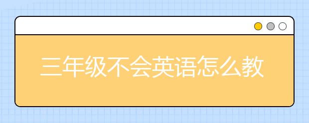 三年级不会英语怎么教?家长如何教三年级英语?