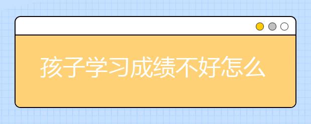 孩子学习成绩不好怎么办，孩子学习不好家长怎么办