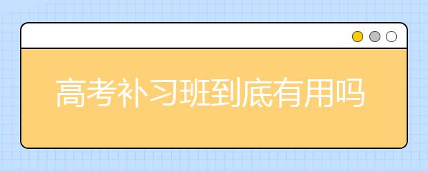 高考补习班到底有用吗?要不要报名高考补习班