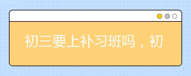 初三要上补习班吗，初三补习班哪家靠谱?