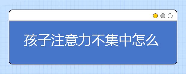 孩子注意力不集中怎么辦，孩子好動坐不住怎么辦