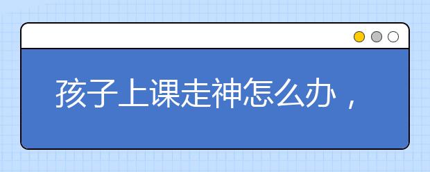 孩子上课走神怎么办，精神不集中容易走神怎么办