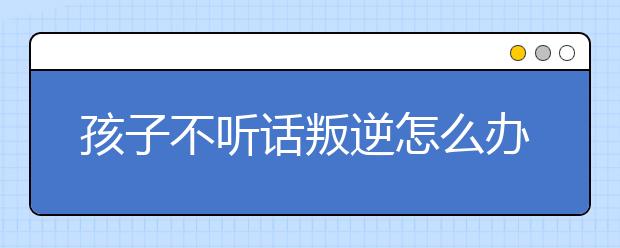 孩子不听话叛逆怎么办，父母应该怎样管教叛逆孩子