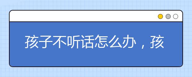 孩子不听话怎么办，孩子不听话如何教育