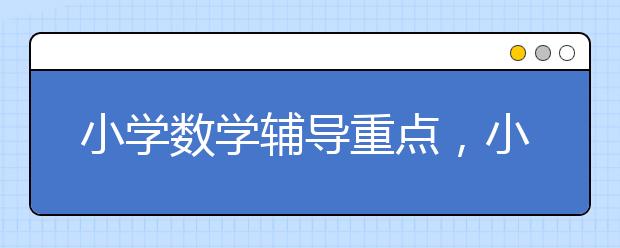 小学数学辅导重点，小升初数学辅导的重点是什么