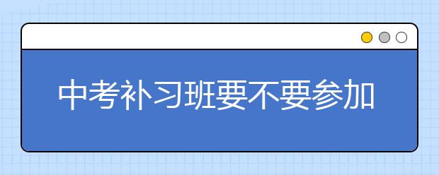 中考补习班要不要参加，中考补习班联系电话