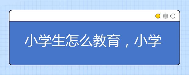 小學(xué)生怎么教育，小學(xué)生家庭教育方法