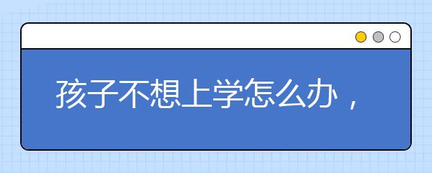 孩子不想上学怎么办，孩子叛逆厌学怎么办