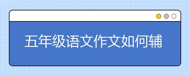 五年级语文作文如何辅导？五年级作文辅导技巧