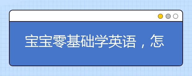 宝宝零基础学英语，怎么教宝宝学英语