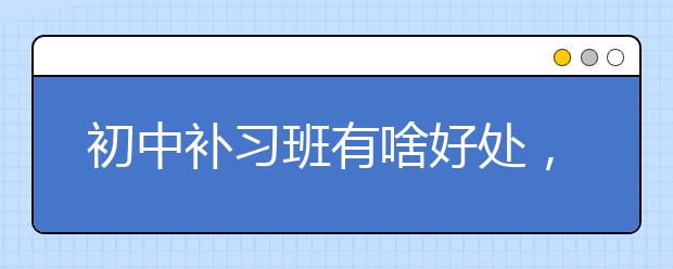 初中补习班有啥好处，初中补习班联系电话