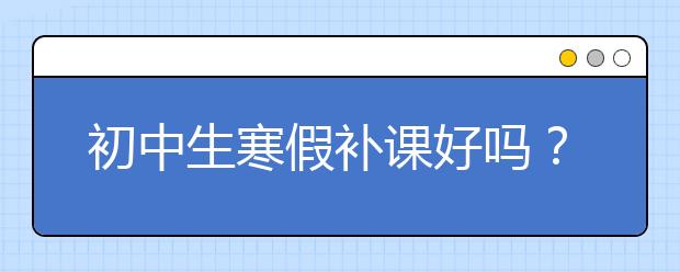 初中生寒假补课好吗？初中生寒假补课哪家好？