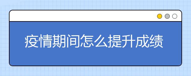 疫情期间怎么提升成绩？有靠谱的网络补习吗？