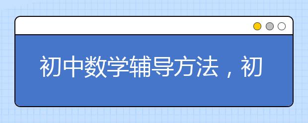 初中数学辅导方法，初中数学辅导班哪个好