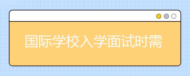 國際學(xué)校入學(xué)面試時需要注意哪些問題？這6大面試技巧讓孩子順利通過！