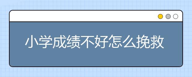 小学成绩不好怎么挽救？小学孩子的成绩不好怎么办？