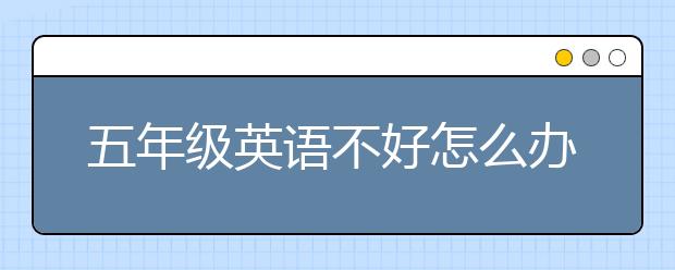 五年级英语不好怎么办？五年级英语不好怎么教？