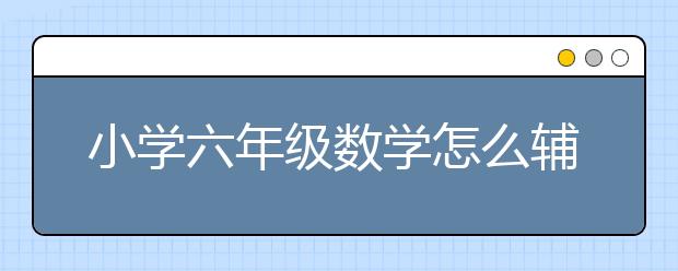 小学六年级数学怎么辅导？如何学好小学六年级数学？