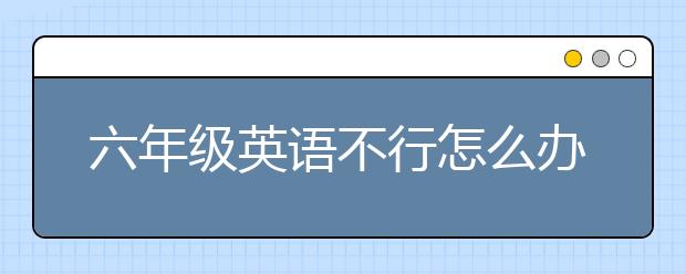 六年级英语不行怎么办？6年级英语考二十多分怎么补？