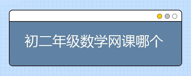 初二年级数学网课哪个好？初二数学哪个网校好？