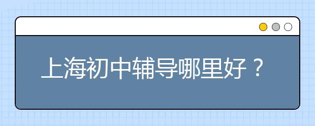 上海初中辅导哪里好？上海初中辅导班哪个好？