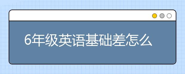 6年级英语基础差怎么补？小学六年级英语差怎么办？