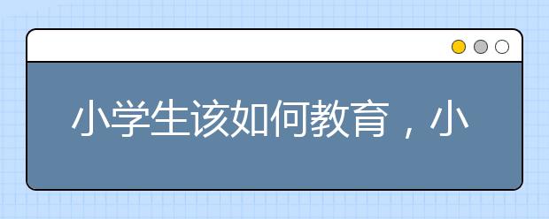 小学生该如何教育，小学生教育要注意什么问题