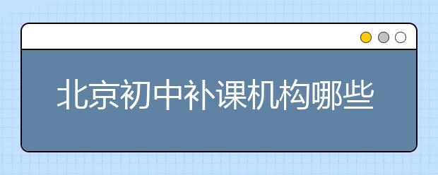 北京初中补课机构哪些比较好？北京初中补课机构哪个好？