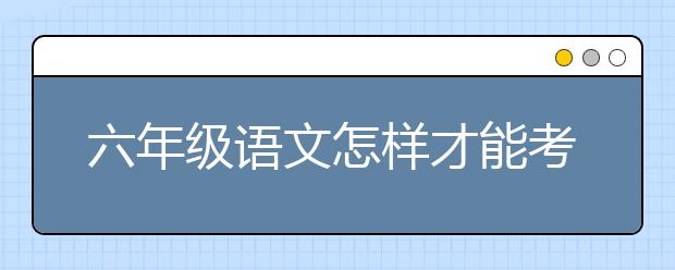 六年级语文怎样才能考好？六年级语文不好怎样补？