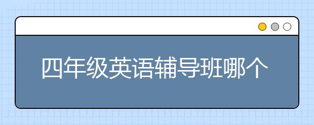 四年级英语辅导班哪个好？四年级有必要上英语辅导班吗？