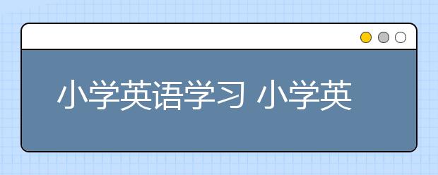 小學(xué)英語(yǔ)學(xué)習(xí) 小學(xué)英語(yǔ)最有效直接的學(xué)習(xí)方法