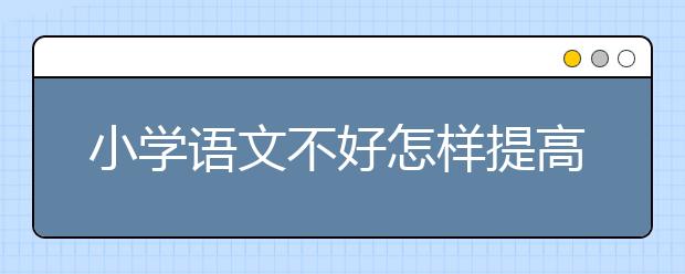小学语文不好怎样提高？小学语文基础差怎么办？