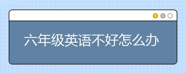 六年级英语不好怎么办？6年级英语不好有补救吗？