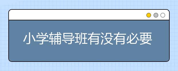 小学辅导班有没有必要？小学辅导好不好？