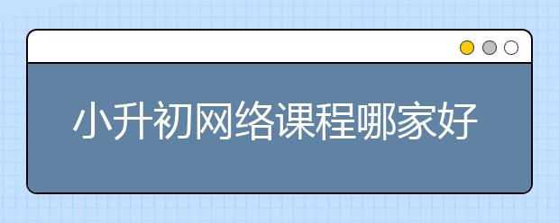 小升初網(wǎng)絡(luò)課程哪家好？小升初報(bào)什么網(wǎng)課班好？