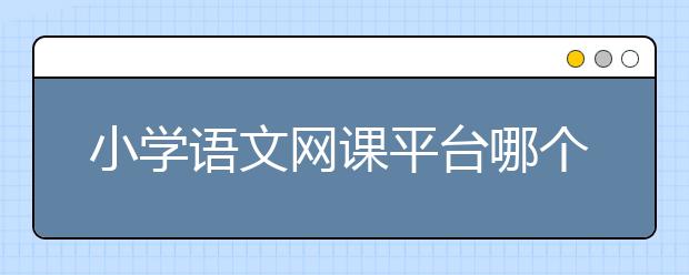 小学语文网课平台哪个好？小学语文网校哪个最好？